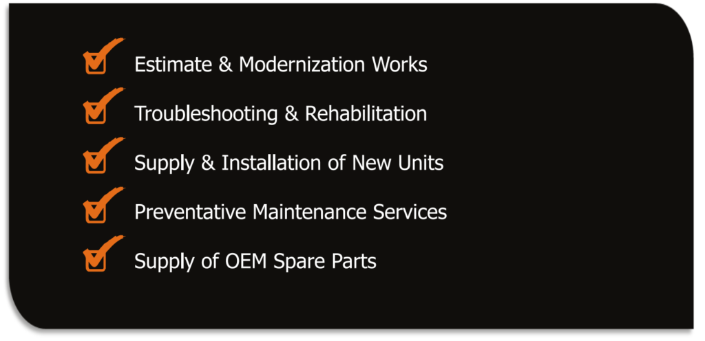 ✓ Estimate & Modernization Works
✓ Troubleshooting & Rehabilitation
✓ Supply & Installation of New Units
✓ Preventive Maintenance Services
✓ Supply of OEM Spare Parts